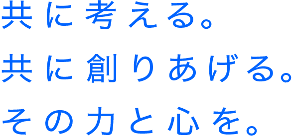 共に考える。共に創りあげる。共に創りあげる。その力と心を。